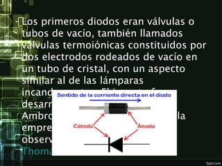• Los primeros diodos eran válvulas o
tubos de vacío, también llamados
válvulas termoiónicas constituidos por
dos electrodos rodeados de vacío en
un tubo de cristal, con un aspecto
similar al de las lámparas
incandescentes. El invento fue
desarrollado en 1904 por John
Ambrose Fleming, empleado de la
empresa Marconi, basándose en
observaciones realizadas por 
Thomas Alba Edison.
 