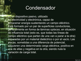 Condensador
• es un dispositivo pasivo, utilizado
en electricidad y electrónica, capaz de
almacenar energía sustentando un campo eléctrico.
Está formado por un par de superficies conductoras,
generalmente en forma de láminas oplacas, en situación
de influencia total (esto es, que todas las líneas de
campo eléctrico que parten de una van a parar a la otra)
separadas por un material dieléctrico o por el vacío. Las
placas, sometidas a una diferencia de potencial,
adquieren una determinada carga eléctrica, positiva en
una de ellas y negativa en la otra, siendo nula la
variación de carga total.
 