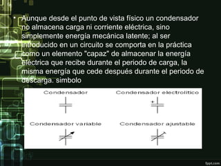 • Aunque desde el punto de vista físico un condensador
no almacena carga ni corriente eléctrica, sino
simplemente energía mecánica latente; al ser
introducido en un circuito se comporta en la práctica
como un elemento "capaz" de almacenar la energía
eléctrica que recibe durante el periodo de carga, la
misma energía que cede después durante el periodo de
descarga. simbolo
 