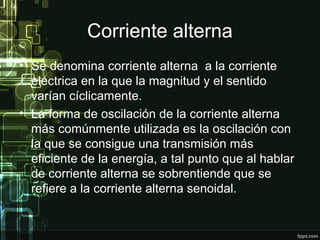 Corriente alterna
• Se denomina corriente alterna a la corriente
eléctrica en la que la magnitud y el sentido
varían cíclicamente.
• La forma de oscilación de la corriente alterna
más comúnmente utilizada es la oscilación con
la que se consigue una transmisión más
eficiente de la energía, a tal punto que al hablar
de corriente alterna se sobrentiende que se
refiere a la corriente alterna senoidal.
 