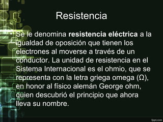 Resistencia
• Se le denomina resistencia eléctrica a la
igualdad de oposición que tienen los
electrones al moverse a través de un
conductor. La unidad de resistencia en el
Sistema Internacional es el ohmio, que se
representa con la letra griega omega (Ω),
en honor al físico alemán George ohm,
quien descubrió el principio que ahora
lleva su nombre.
 