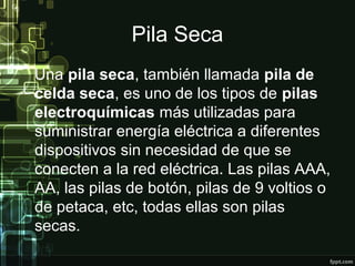 Pila Seca
Una pila seca, también llamada pila de
celda seca, es uno de los tipos de pilas
electroquímicas más utilizadas para
suministrar energía eléctrica a diferentes
dispositivos sin necesidad de que se
conecten a la red eléctrica. Las pilas AAA,
AA, las pilas de botón, pilas de 9 voltios o
de petaca, etc, todas ellas son pilas
secas.
 