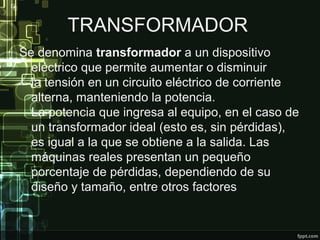 TRANSFORMADOR
Se denomina transformador a un dispositivo
eléctrico que permite aumentar o disminuir
la tensión en un circuito eléctrico de corriente
alterna, manteniendo la potencia.
La potencia que ingresa al equipo, en el caso de
un transformador ideal (esto es, sin pérdidas),
es igual a la que se obtiene a la salida. Las
máquinas reales presentan un pequeño
porcentaje de pérdidas, dependiendo de su
diseño y tamaño, entre otros factores
 