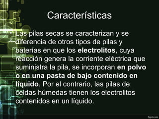 Características
• Las pilas secas se caracterizan y se
diferencia de otros tipos de pilas y
baterías en que los electrolitos, cuya
reacción genera la corriente eléctrica que
suministra la pila, se incorporan en polvo
o en una pasta de bajo contenido en
líquido. Por el contrario, las pilas de
celdas húmedas tienen los electrolitos
contenidos en un líquido.
 
