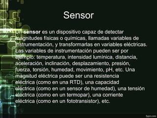 Sensor
• Un sensor es un dispositivo capaz de detectar
magnitudes físicas o químicas, llamadas variables de
instrumentación, y transformarlas en variables eléctricas.
Las variables de instrumentación pueden ser por
ejemplo: temperatura, intensidad lumínica, distancia,
aceleración, inclinación, desplazamiento, presión,
fuerza, torsión, humedad, movimiento, pH, etc. Una
magnitud eléctrica puede ser una resistencia
eléctrica (como en una RTD), una capacidad
eléctrica (como en un sensor de humedad), una tensión
eléctrica (como en un termopar), una corriente
eléctrica (como en un fototransistor), etc.
 