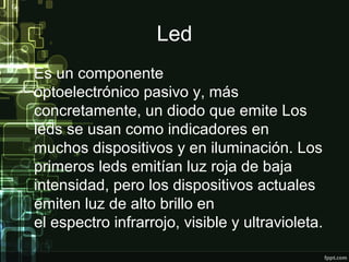 Led
Es un componente
optoelectrónico pasivo y, más
concretamente, un diodo que emite Los
leds se usan como indicadores en
muchos dispositivos y en iluminación. Los
primeros leds emitían luz roja de baja
intensidad, pero los dispositivos actuales
emiten luz de alto brillo en
el espectro infrarrojo, visible y ultravioleta.
 