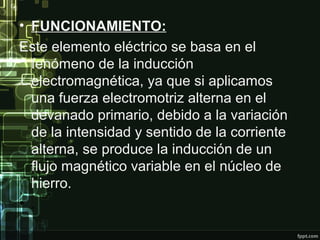 • FUNCIONAMIENTO:
Este elemento eléctrico se basa en el
fenómeno de la inducción
electromagnética, ya que si aplicamos
una fuerza electromotriz alterna en el
devanado primario, debido a la variación
de la intensidad y sentido de la corriente
alterna, se produce la inducción de un
flujo magnético variable en el núcleo de
hierro.
• .
 