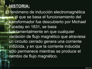 • HISTORIA:
El fenómeno de inducción electromagnética
en el que se basa el funcionamiento del
transformador fue descubierto por Michael
Faraday en 1831, se basa
fundamentalmente en que cualquier
variación de flujo magnético que atraviesa
un circuito cerrado genera una corriente
inducida, y en que la corriente inducida
sólo permanece mientras se produce el
cambio de flujo magnético.
 