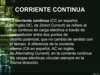 CORRIENTE CONTINUA
• La corriente continua (CC en español,
en inglés DC, de Direct Current) se refiere al
flujo continuo de carga eléctrica a través de
un conductor entre dos puntos de
distinto potencial, que no cambia de sentido con
el tiempo. A diferencia de la corriente
alterna (CA en español, AC en inglés,
de Alternating Current), en la corriente continua
las cargas eléctricas circulan siempre en la
misma dirección.
 