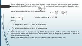 Numa máquina de Carnot, a quantidade de calor que é fornecida pela fonte de aquecimento e a
quantidade cedida à fonte de resfriamento são proporcionais às suas temperaturas absolutas, assim:
Assim, o rendimento de uma máquina de Carnot é: e
Logo: Trabalho realizado: W = Q2 – Q1
Sendo:
= temperatura absoluta da fonte de resfriamento
= temperatura absoluta da fonte de aquecimento
Com isto se conclui que para que haja 100% de rendimento, todo o calor vindo da fonte de
aquecimento deverá ser transformado em trabalho, pois a temperatura absoluta da fonte de
resfriamento deverá ser 0K.
Partindo daí conclui-se que o zero absoluto não é possível para um sistema físico.
 
