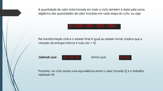 A quantidade de calor total trocada em todo o ciclo também é dada pela soma
algébrica das quantidades de calor trocadas em cada etapa do ciclo, ou seja:
Q = QAB + QBC + QCD + QDA
Na transformação cíclica o estado final é igual ao estado inicial, implica que a
variação da energia interna é nula (∆U = 0).
Sabendo que: ∆U = Q – W W = Q
Portanto, no ciclo existe uma equivalência entre o calor trocado Q e o trabalho
realizado W.
temos que:
 