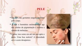PELE
• Em 90% das gestantes surgem manchas
pelo corpo.
• É que o hormônio melanotrófico age
nas células da pigmentação e acelera a
síntese de melanina.
• Calma, isso some em até um ano após o
parto. Uma boa notícia? A oleosidade
cai e a acne desaparece.
 