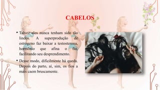 CABELOS
• Talvez eles nunca tenham sido tão
lindos. A superprodução de
estrógeno faz baixar a testosterona,
hormônio que afina o fio,
facilitando seu desprendimento.
• Desse modo, dificilmente há queda.
Depois do parto, aí, sim, os fios a
mais caem bruscamente.
 