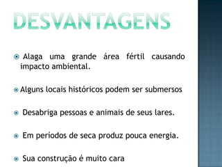  Alaga

uma grande área fértil causando
impacto ambiental.

 Alguns

locais históricos podem ser submersos



Desabriga pessoas e animais de seus lares.



Em períodos de seca produz pouca energia.



Sua construção é muito cara

 