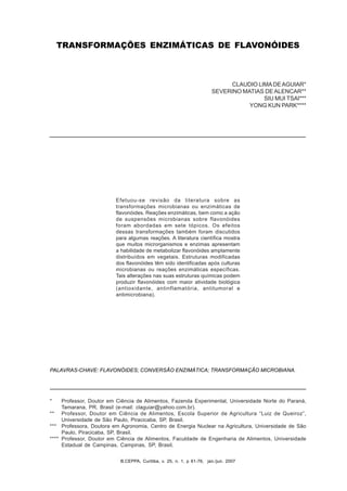 B.CEPPA, Curitiba, v. 25, n. 1, jan./jun. 2007 61B.CEPPA, Curitiba, v. 25, n. 1, p 61-76, jan./jun. 2007
TRANSFORMAÇÕES ENZIMÁTICAS DE FLAVONÓIDES
CLAUDIO LIMADEAGUIAR*
SEVERINO MATIAS DE ALENCAR**
SIU MUI TSAI***
YONG KUN PARK****
Efetuou-se revisão da literatura sobre as
transformações microbianas ou enzimáticas de
flavonóides. Reações enzimáticas, bem como a ação
de suspensões microbianas sobre flavonóides
foram abordadas em sete tópicos. Os efeitos
dessas transformações também foram discutidos
para algumas reações. A literatura científica mostra
que muitos microrganismos e enzimas apresentam
a habilidade de metabolizar flavonóides amplamente
distribuídos em vegetais. Estruturas modificadas
dos flavonóides têm sido identificadas após culturas
microbianas ou reações enzimáticas específicas.
Tais alterações nas suas estruturas químicas podem
produzir flavonóides com maior atividade biológica
(antioxidante, antinflamatória, antitumoral e
antimicrobiana).
PALAVRAS-CHAVE: FLAVONÓIDES; CONVERSÃO ENZIMÁTICA; TRANSFORMAÇÃO MICROBIANA.
* Professor, Doutor em Ciência de Alimentos, Fazenda Experimental, Universidade Norte do Paraná,
Tamarana, PR, Brasil (e-mail: claguiar@yahoo.com.br).
** Professor, Doutor em Ciência de Alimentos, Escola Superior de Agricultura “Luiz de Queiroz”,
Universidade de São Paulo, Piracicaba, SP, Brasil.
*** Professora, Doutora em Agronomia, Centro de Energia Nuclear na Agricultura, Universidade de São
Paulo, Piracicaba, SP, Brasil.
**** Professor, Doutor em Ciência de Alimentos, Faculdade de Engenharia de Alimentos, Universidade
Estadual de Campinas, Campinas, SP, Brasil.
 