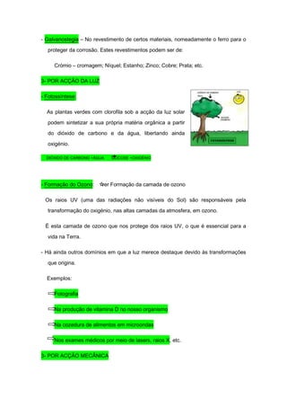 - Galvanostegia – No revestimento de certos materiais, nomeadamente o ferro para o

  proteger da corrosão. Estes revestimentos podem ser de:

     Crómio – cromagem; Níquel; Estanho; Zinco; Cobre; Prata; etc.

3- POR ACÇÃO DA LUZ

- Fotossíntese:

  As plantas verdes com clorofila sob a acção da luz solar

  podem sintetizar a sua própria matéria orgânica a partir
  do dióxido de carbono e da água, libertando ainda
  oxigénio.

  DIÓXIDO DE CARBONO +ÁGUA   GLICOSE +OXIGÉNIO




- Formação do Ozono:    ver Formação da camada de ozono

 Os raios UV (uma das radiações não visíveis do Sol) são responsáveis pela
  transformação do oxigénio, nas altas camadas da atmosfera, em ozono.

 É esta camada de ozono que nos protege dos raios UV, o que é essencial para a

  vida na Terra.

- Há ainda outros domínios em que a luz merece destaque devido às transformações
  que origina.

  Exemplos:

     Fotografia

     Na produção de vitamina D no nosso organismo

     Na cozedura de alimentos em microondas

     Nos exames médicos por meio de lasers, raios X, etc.

3- POR ACÇÃO MECÂNICA
 