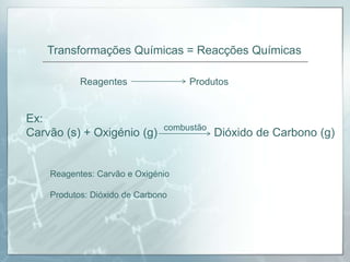 Transformações Químicas = Reacções QuímicasReagentesProdutosEx: Carvão (s) + Oxigénio (g)  		    Dióxido de Carbono (g)combustãoReagentes: Carvão e OxigénioProdutos: Dióxido de Carbono