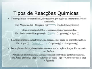 Tipos de ReacçõesQuímicasTermoquímicas  (outermólise), sãoreacçõesporacçãodatemperatura/ calor / combustão.Ex:  Magnésio (s) + Oxigénio (g) 	Óxido de Magnésio (s)Fotoquímicas (oufotólise), sãoreacçõesporacçãodaluz.Ex:  Peróxido de hidrogénio (l) 		Oxigénio (g) + água (l) Electroquímicas (ouelectrólise), sãoreacçõesporacçãodacorrenteeléctrica.Ex:  Água (l) 			Oxigénio (g) + Hidrogénio (g) Poracçãomecânica, sãoreacçõesqueocorremaoaplicarforças. Ex: Acender um fósforo.