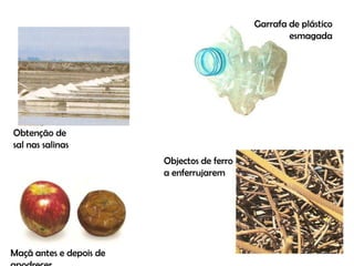 Garrafa de plástico esmagadaObtenção de sal nas salinasObjectos de ferro a enferrujaremMaçã antes e depois de apodrecer