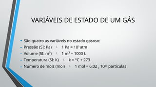 VARIÁVEIS DE ESTADO DE UM GÁS
• São quatro as variáveis no estado gasoso:
- Pressão (SI: Pa)  1 Pa = 105
atm
- Volume (SI: m³)  1 m³ = 1000 L
- Temperatura (SI: K)  k = °C + 273
- Número de mols (mol)  1 mol = 6,02 x 1023
partículas
 