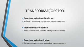 TRANSFORMAÇÕES ISO
• Transformação isovolumétrica:
- Volume constante (pressão e temperatura variam)
• Transformação isobárica:
- Pressão constante (volume e temperatura variam)
• Transformação isotérmica:
- Temperatura constante (pressão e volume variam)
 
