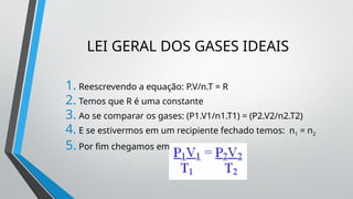 LEI GERAL DOS GASES IDEAIS
1. Reescrevendo a equação: P.V/n.T = R
2. Temos que R é uma constante
3. Ao se comparar os gases: (P1.V1/n1.T1) = (P2.V2/n2.T2)
4. E se estivermos em um recipiente fechado temos: n1 = n2
5. Por fim chegamos em:
 