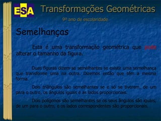 Transformações Geométricas 9º ano de escolaridade Semelhanças  Esta é uma transformação geométrica que  pode  alterar o tamanho da figura. Duas figuras dizem-se semelhantes se existir uma semelhança que transforme uma na outra. Dizemos então que têm a mesma forma. Dois triângulos são semelhantes se e só se tiverem, de um para o outro, os ângulos iguais e as lados proporcionais. Dois polígonos são semelhantes se os seus ângulos são iguais, de um para o outro, e os lados correspondentes são proporcionais. 