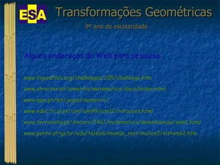 Transformações Geométricas 9º ano de escolaridade Alguns endereços da Web para pesquisa: www.figurethis.org/challenges/c05/challenge.htm www.atractor.pt/simetria/matematica/docs/index.html www.apm.pt/mt/jogos/isometric/ www.educ.fc.ul.pt/icm/icm99/icm12/rotacoes.html www.terravista.pt/Ancora/2461/matematica/semelhancas/sem1.html www.penta.ufrgs.br/edu/telelab/mundo_mat/malice2/sistems2.htm 