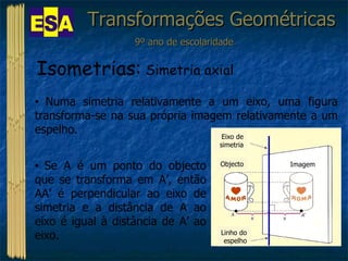 Transformações Geométricas 9º ano de escolaridade Isometrias:  Simetria axial Numa simetria relativamente a um eixo, uma figura transforma-se na sua própria imagem relativamente a um espelho. Se A é um ponto do objecto que se transforma em A’, então AA’ é perpendicular ao eixo de simetria e a distância de A ao eixo é igual à distância de A’ ao eixo. Objecto Imagem Eixo de simetria Linho do espelho 