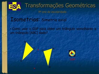 Transformações Geométricas 9º ano de escolaridade Isometrias:  Simetria axial Como usar o GSP para obter um triângulo semelhante a um triângulo [ABC] dado?  GSP A B C B’ C’ A’ 