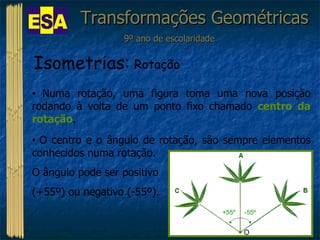 Transformações Geométricas 9º ano de escolaridade Isometrias:  Rotação Numa rotação, uma figura toma uma nova posição rodando à volta de um ponto fixo chamado  centro da rotação . O centro e o ângulo de rotação, são sempre elementos conhecidos numa rotação.  O ângulo pode ser positivo  (+55º) ou negativo (-55º). O -55º +55º 