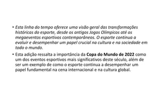 • Esta linha do tempo oferece uma visão geral das transformações
históricas do esporte, desde os antigos Jogos Olímpicos até os
megaeventos esportivos contemporâneos. O esporte continua a
evoluir e desempenhar um papel crucial na cultura e na sociedade em
todo o mundo.
• Esta adição ressalta a importância da Copa do Mundo de 2022 como
um dos eventos esportivos mais significativos deste século, além de
ser um exemplo de como o esporte continua a desempenhar um
papel fundamental na cena internacional e na cultura global.
 