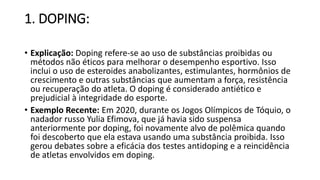1. DOPING:
• Explicação: Doping refere-se ao uso de substâncias proibidas ou
métodos não éticos para melhorar o desempenho esportivo. Isso
inclui o uso de esteroides anabolizantes, estimulantes, hormônios de
crescimento e outras substâncias que aumentam a força, resistência
ou recuperação do atleta. O doping é considerado antiético e
prejudicial à integridade do esporte.
• Exemplo Recente: Em 2020, durante os Jogos Olímpicos de Tóquio, o
nadador russo Yulia Efimova, que já havia sido suspensa
anteriormente por doping, foi novamente alvo de polêmica quando
foi descoberto que ela estava usando uma substância proibida. Isso
gerou debates sobre a eficácia dos testes antidoping e a reincidência
de atletas envolvidos em doping.
 