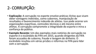 2- CORRUPÇÃO:
• Explicação: A corrupção no esporte envolve práticas ilícitas que visam
obter vantagens indevidas, como subornos, manipulação de
resultados e favorecimento indevido de atletas. Isso pode ocorrer em
organizações esportivas, comissões técnicas e até mesmo entre
atletas. A corrupção compromete a integridade do esporte e mina a
confiança do público.
• Exemplo Recente: Um dos exemplos mais notórios de corrupção no
esporte é o escândalo da FIFA em 2015, quando dirigentes da FIFA
foram acusados de suborno, fraude e lavagem de dinheiro. O
escândalo resultou em várias prisões e reformas na FIFA para lidar
com a corrupção.
 