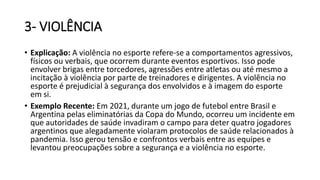 3- VIOLÊNCIA
• Explicação: A violência no esporte refere-se a comportamentos agressivos,
físicos ou verbais, que ocorrem durante eventos esportivos. Isso pode
envolver brigas entre torcedores, agressões entre atletas ou até mesmo a
incitação à violência por parte de treinadores e dirigentes. A violência no
esporte é prejudicial à segurança dos envolvidos e à imagem do esporte
em si.
• Exemplo Recente: Em 2021, durante um jogo de futebol entre Brasil e
Argentina pelas eliminatórias da Copa do Mundo, ocorreu um incidente em
que autoridades de saúde invadiram o campo para deter quatro jogadores
argentinos que alegadamente violaram protocolos de saúde relacionados à
pandemia. Isso gerou tensão e confrontos verbais entre as equipes e
levantou preocupações sobre a segurança e a violência no esporte.
 