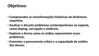 Objetivos:
• Compreender as transformações históricas do fenômeno
esportivo.
• Analisar e discutir problemas contemporâneos no esporte,
como doping, corrupção e violência.
• Explorar a forma como as mídias representam esses
problemas.
• Fomentar o pensamento crítico e a capacidade de análise
dos alunos.
 