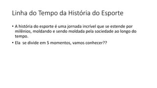 Linha do Tempo da História do Esporte
• A história do esporte é uma jornada incrível que se estende por
milênios, moldando e sendo moldada pela sociedade ao longo do
tempo.
• Ela se divide em 5 momentos, vamos conhecer??
 