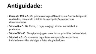 Antiguidade:
• Cerca de 776 a.C.: Os primeiros Jogos Olímpicos na Grécia Antiga são
realizados, marcando o início das competições esportivas
documentadas.
• Século II a.C.: Na China, o cuju, um jogo similar ao futebol, é
praticado.
• Século XV a.C.: Os egípcios jogam uma forma primitiva do handebol.
• Século I a.C.: Os romanos organizam competições esportivas,
incluindo corridas de bigas e lutas de gladiadores.
 
