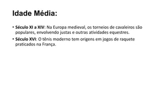Idade Média:
• Século XI a XIV: Na Europa medieval, os torneios de cavaleiros são
populares, envolvendo justas e outras atividades equestres.
• Século XVI: O tênis moderno tem origens em jogos de raquete
praticados na França.
 