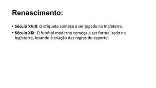 Renascimento:
• Século XVIII: O críquete começa a ser jogado na Inglaterra.
• Século XIX: O futebol moderno começa a ser formalizado na
Inglaterra, levando à criação das regras do esporte.
 