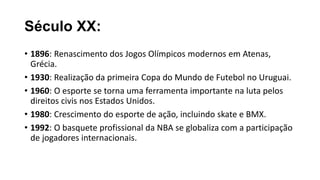 Século XX:
• 1896: Renascimento dos Jogos Olímpicos modernos em Atenas,
Grécia.
• 1930: Realização da primeira Copa do Mundo de Futebol no Uruguai.
• 1960: O esporte se torna uma ferramenta importante na luta pelos
direitos civis nos Estados Unidos.
• 1980: Crescimento do esporte de ação, incluindo skate e BMX.
• 1992: O basquete profissional da NBA se globaliza com a participação
de jogadores internacionais.
 