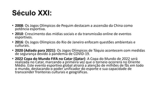 Século XXI:
• 2008: Os Jogos Olímpicos de Pequim destacam a ascensão da China como
potência esportiva.
• 2010: Crescimento das mídias sociais e da transmissão online de eventos
esportivos.
• 2016: Os Jogos Olímpicos do Rio de Janeiro enfocam questões ambientais e
culturais.
• 2020 (Adiado para 2021): Os Jogos Olímpicos de Tóquio acontecem com medidas
de segurança devido à pandemia de COVID-19.
• 2022 Copa do Mundo FIFA no Catar (Qatar): A Copa do Mundo de 2022 será
realizada no Catar, marcando a primeira vez que o torneio ocorrerá no Oriente
Médio. Este evento esportivo global atrairá a atenção de milhões de fãs em todo
o mundo, destacando o poder unificador do esporte e sua capacidade de
transcender fronteiras culturais e geográficas.
 