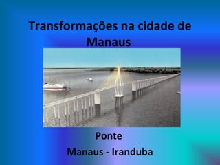 Transformações na cidade de
Manaus
Ponte
Manaus - Iranduba
 