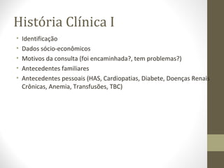 História Clínica I
• Identificação
• Dados sócio-econômicos
• Motivos da consulta (foi encaminhada?, tem problemas?)
• Antecedentes familiares
• Antecedentes pessoais (HAS, Cardiopatias, Diabete, Doenças Renais
Crônicas, Anemia, Transfusões, TBC)
 