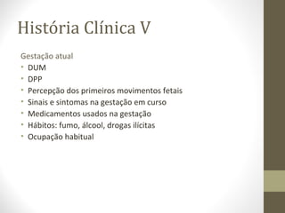 História Clínica V
Gestação atual
• DUM
• DPP
• Percepção dos primeiros movimentos fetais
• Sinais e sintomas na gestação em curso
• Medicamentos usados na gestação
• Hábitos: fumo, álcool, drogas ilícitas
• Ocupação habitual
 