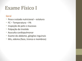 Exame Físico I
Geral
• Peso e estado nutricional – estatura
• FC – Temperatura – PA
• Inspeção de pele e mucosas
• Palpação da tireóide
• Ausculta cardiopulmonar
• Exame do abdome, gânglios inguinais
• Mis, edema (face, tronco e membros)
 