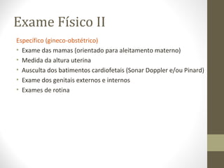 Exame Físico II
Específico (gineco-obstétrico)
• Exame das mamas (orientado para aleitamento materno)
• Medida da altura uterina
• Ausculta dos batimentos cardiofetais (Sonar Doppler e/ou Pinard)
• Exame dos genitais externos e internos
• Exames de rotina
 