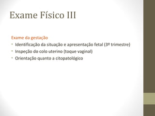 Exame Físico III
Exame da gestação
• Identificação da situação e apresentação fetal (3º trimestre)
• Inspeção do colo uterino (toque vaginal)
• Orientação quanto a citopatológico
 
