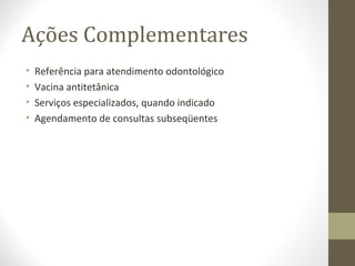 Ações Complementares
• Referência para atendimento odontológico
• Vacina antitetânica
• Serviços especializados, quando indicado
• Agendamento de consultas subseqüentes
 