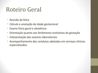 Roteiro Geral
• Revisão da ficha
• Cálculo e anotação da idade gestacional
• Exame físico geral e obstétrico
• Orientação quanto aos fenômenos evolutivos da gestação
• Interpretação dos exames laboratoriais
• Acompanhamento das condutas adotadas em serviços clínicos
especializados
 